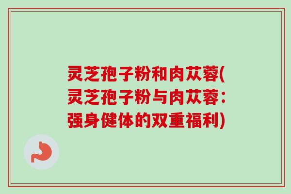灵芝孢子粉和肉苁蓉(灵芝孢子粉与肉苁蓉:强身健体的双重福利) 灵芝孢子粉和肉苁蓉(灵芝孢子粉与肉苁蓉:强身健体的双重福利)