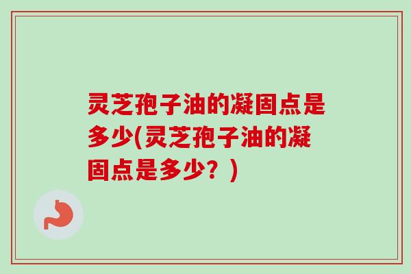 灵芝孢子油的凝固点是多少(灵芝孢子油的凝固点是多少?) 灵芝孢子油的凝固点是多少(灵芝孢子油的凝固点是多少?)