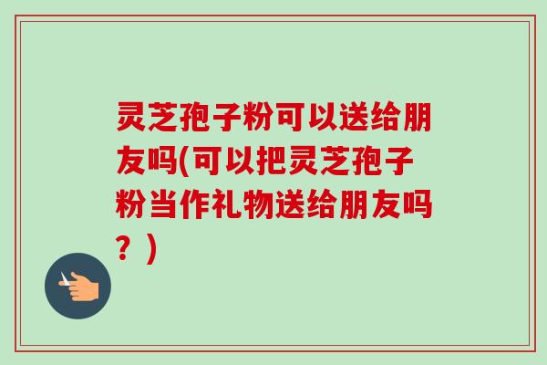 灵芝孢子粉可以送给朋友吗(可以把灵芝孢子粉当作礼物送给朋友吗?) 灵芝孢子粉可以送给朋友吗(可以把灵芝孢子粉当作礼物送给朋友吗?)