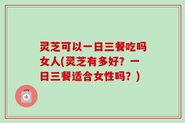 灵芝可以一日三餐吃吗女人(灵芝有多好？一日三餐适合女性吗？)