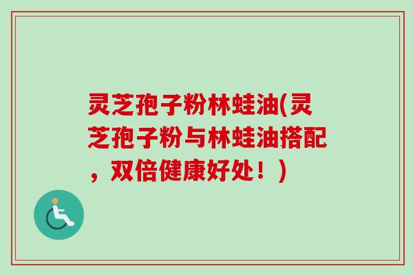灵芝孢子粉林蛙油(灵芝孢子粉与林蛙油搭配，双倍健康好处！)
