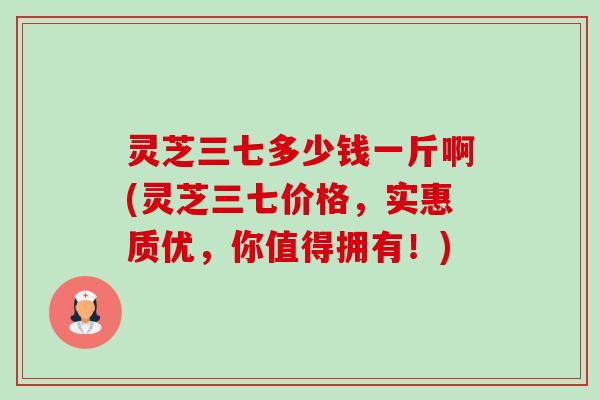 灵芝三七多少钱一斤啊(灵芝三七价格,实惠质优,你值得拥有!) 灵芝三七多少钱一斤啊(灵芝三七价格,实惠质优,你值得拥有!)