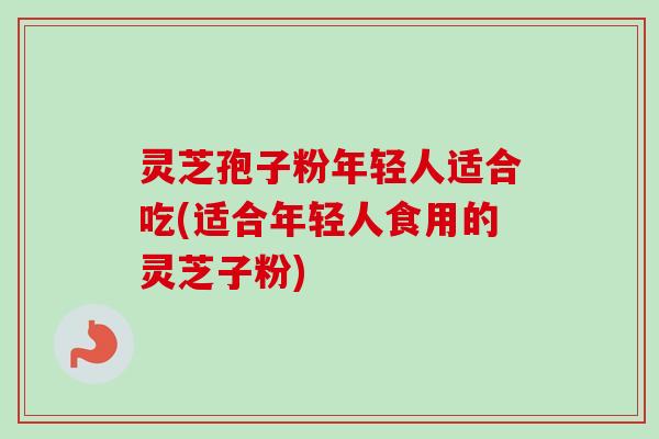 灵芝孢子粉年轻人适合吃(适合年轻人食用的灵芝子粉)