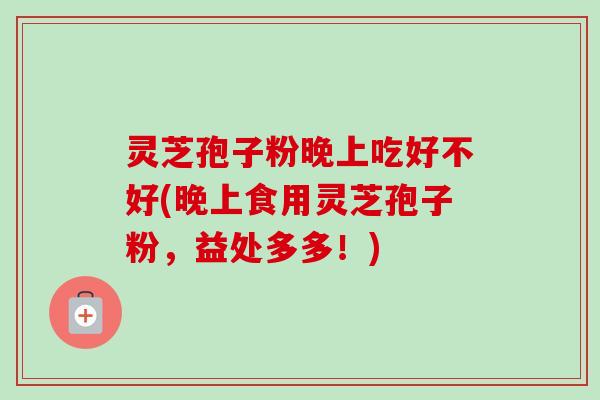 灵芝孢子粉晚上吃好不好(晚上食用灵芝孢子粉，益处多多！)