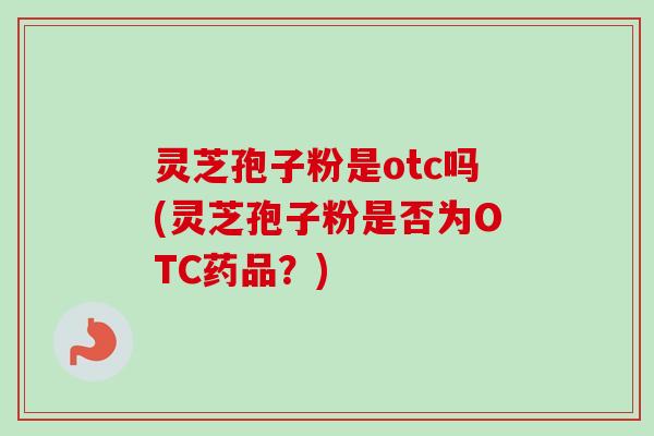 灵芝孢子粉是otc吗(灵芝孢子粉是否为OTC药品?) 灵芝孢子粉是otc吗(灵芝孢子粉是否为OTC药品?)
