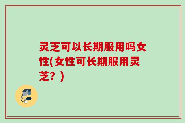 灵芝可以长期服用吗女性(女性可长期服用灵芝?) 灵芝可以长期服用吗女性(女性可长期服用灵芝?)