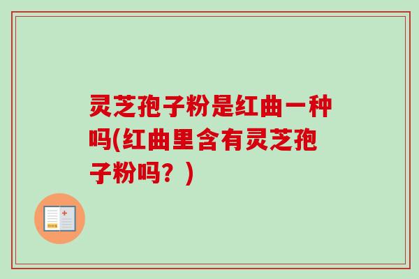 灵芝孢子粉是红曲一种吗(红曲里含有灵芝孢子粉吗?) 灵芝孢子粉是红曲一种吗(红曲里含有灵芝孢子粉吗?)