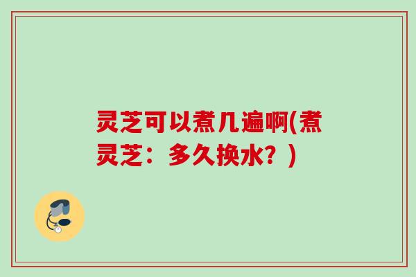 灵芝可以煮几遍啊(煮灵芝:多久换水?) 灵芝可以煮几遍啊(煮灵芝:多久换水?)