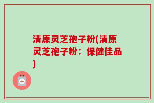 清原灵芝孢子粉(清原灵芝孢子粉:保健佳品) 清原灵芝孢子粉(清原灵芝孢子粉:保健佳品)