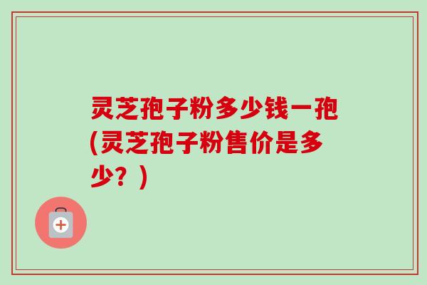 灵芝孢子粉多少钱一孢(灵芝孢子粉售价是多少?) 灵芝孢子粉多少钱一孢(灵芝孢子粉售价是多少?)