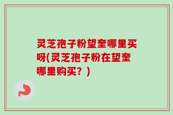 灵芝孢子粉望奎哪里买呀(灵芝孢子粉在望奎哪里购买?) 灵芝孢子粉望奎哪里买呀(灵芝孢子粉在望奎哪里购买?)
