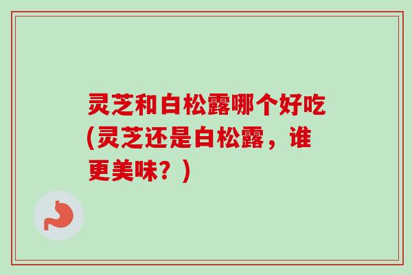 灵芝和白松露哪个好吃(灵芝还是白松露,谁更美味?) 灵芝和白松露哪个好吃(灵芝还是白松露,谁更美味?)