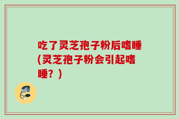 吃了灵芝孢子粉后嗜睡(灵芝孢子粉会引起嗜睡?) 吃了灵芝孢子粉后嗜睡(灵芝孢子粉会引起嗜睡?)