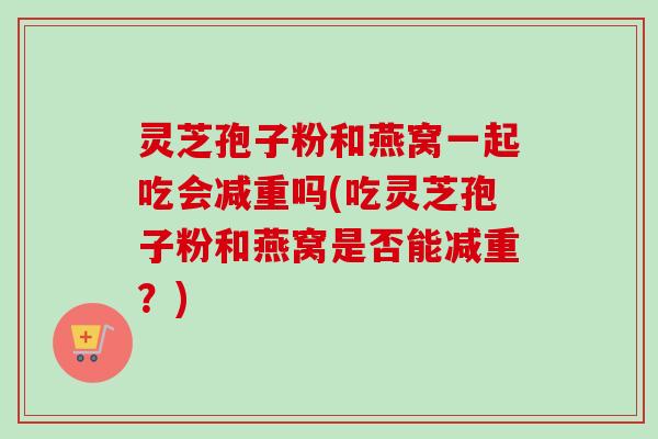 灵芝孢子粉和燕窝一起吃会减重吗(吃灵芝孢子粉和燕窝是否能减重?) 灵芝孢子粉和燕窝一起吃会减重吗(吃灵芝孢子粉和燕窝是否能减重?)