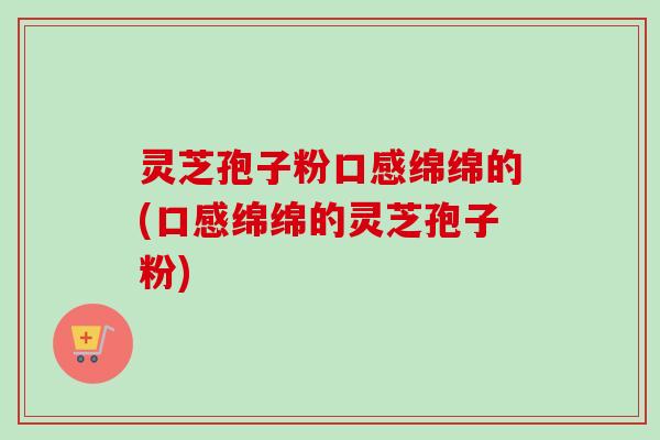 灵芝孢子粉口感绵绵的(口感绵绵的灵芝孢子粉) 灵芝孢子粉口感绵绵的(口感绵绵的灵芝孢子粉)