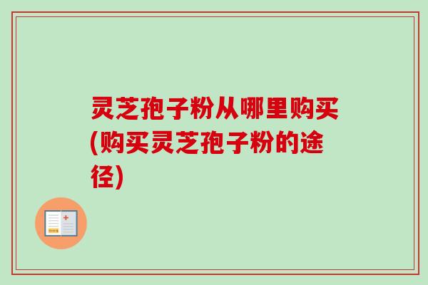 灵芝孢子粉从哪里购买(购买灵芝孢子粉的途径) 灵芝孢子粉从哪里购买(购买灵芝孢子粉的途径)