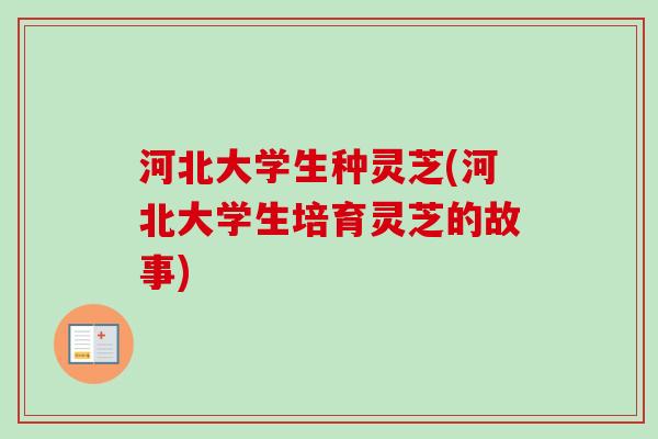 河北大学生种灵芝(河北大学生培育灵芝的故事) 河北大学生种灵芝(河北大学生培育灵芝的故事)