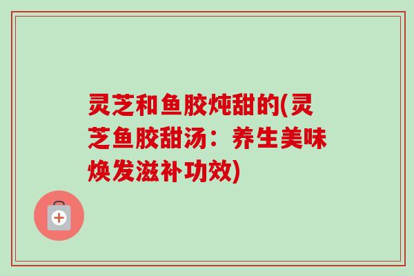灵芝和鱼胶炖甜的(灵芝鱼胶甜汤:养生美味焕发滋补功效) 灵芝和鱼胶炖甜的(灵芝鱼胶甜汤:养生美味焕发滋补功效)
