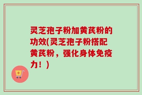 灵芝孢子粉加黄芪粉的功效(灵芝孢子粉搭配黄芪粉,强化身体免疫力!) 灵芝孢子粉加黄芪粉的功效(灵芝孢子粉搭配黄芪粉,强化身体免疫力!)
