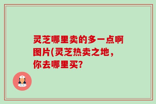 灵芝哪里卖的多一点啊图片(灵芝热卖之地,你去哪里买? 灵芝哪里卖的多一点啊图片(灵芝热卖之地,你去哪里买?