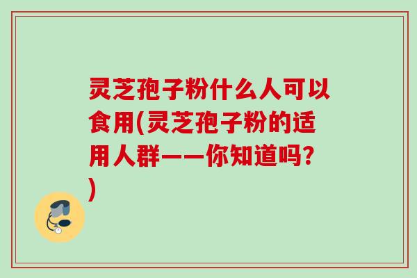 灵芝孢子粉什么人可以食用(灵芝孢子粉的适用人群——你知道吗?) 灵芝孢子粉什么人可以食用(灵芝孢子粉的适用人群——你知道吗?)