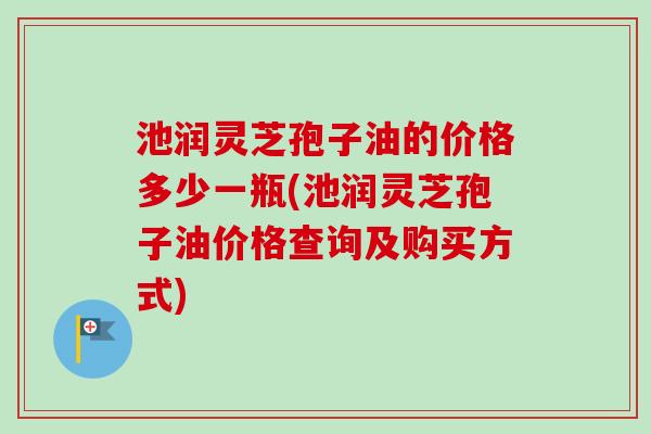 池润灵芝孢子油的价格多少一瓶(池润灵芝孢子油价格查询及购买方式)