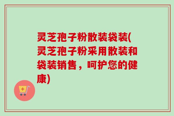 灵芝孢子粉散装袋装(灵芝孢子粉采用散装和袋装销售，呵护您的健康)