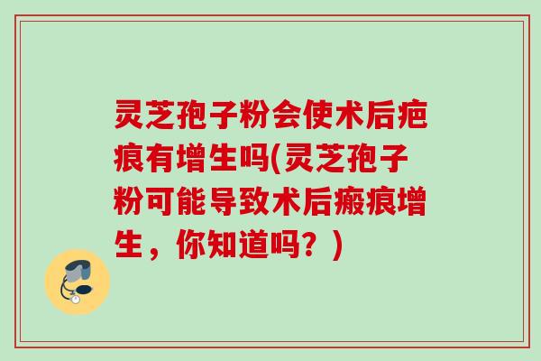 灵芝孢子粉会使术后疤痕有增生吗(灵芝孢子粉可能导致术后瘢痕增生,你知道吗?) 灵芝孢子粉会使术后疤痕有增生吗(灵芝孢子粉可能导致术后瘢痕增生,你知道吗?)