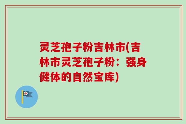 灵芝孢子粉吉林市(吉林市灵芝孢子粉:强身健体的自然宝库) 灵芝孢子粉吉林市(吉林市灵芝孢子粉:强身健体的自然宝库)