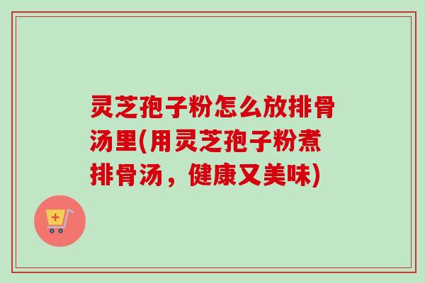 灵芝孢子粉怎么放排骨汤里(用灵芝孢子粉煮排骨汤,健康又美味) 灵芝孢子粉怎么放排骨汤里(用灵芝孢子粉煮排骨汤,健康又美味)