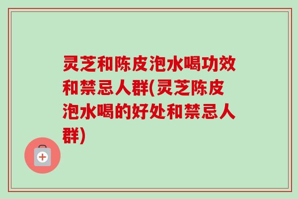 灵芝和陈皮泡水喝功效和禁忌人群(灵芝陈皮泡水喝的好处和禁忌人群) 灵芝和陈皮泡水喝功效和禁忌人群(灵芝陈皮泡水喝的好处和禁忌人群)
