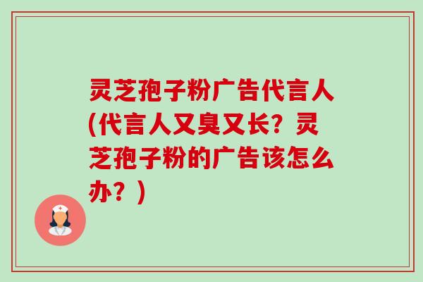 灵芝孢子粉广告代言人(代言人又臭又长?灵芝孢子粉的广告该怎么办?) 灵芝孢子粉广告代言人(代言人又臭又长?灵芝孢子粉的广告该怎么办?)