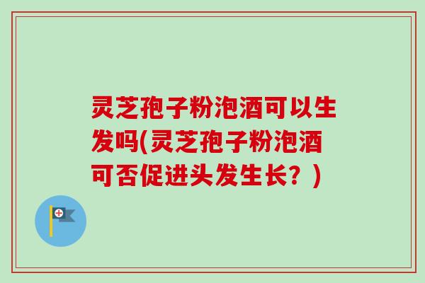 灵芝孢子粉泡酒可以生发吗(灵芝孢子粉泡酒可否促进头发生长？)
