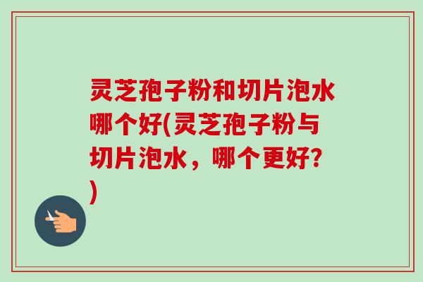 灵芝孢子粉和切片泡水哪个好(灵芝孢子粉与切片泡水，哪个更好？)