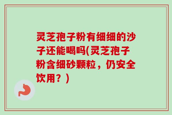 灵芝孢子粉有细细的沙子还能喝吗(灵芝孢子粉含细砂颗粒,仍安全饮用?) 灵芝孢子粉有细细的沙子还能喝吗(灵芝孢子粉含细砂颗粒,仍安全饮用?)