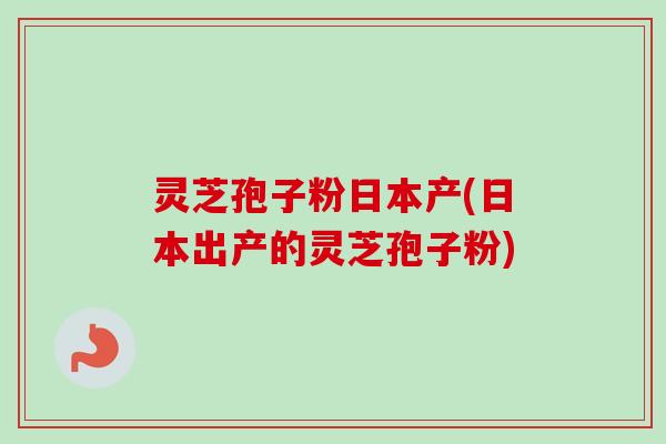 灵芝孢子粉日本产(日本出产的灵芝孢子粉)