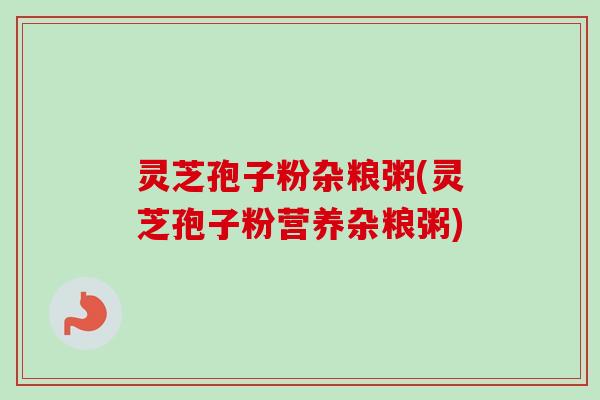 灵芝孢子粉杂粮粥(灵芝孢子粉营养杂粮粥) 灵芝孢子粉杂粮粥(灵芝孢子粉营养杂粮粥)
