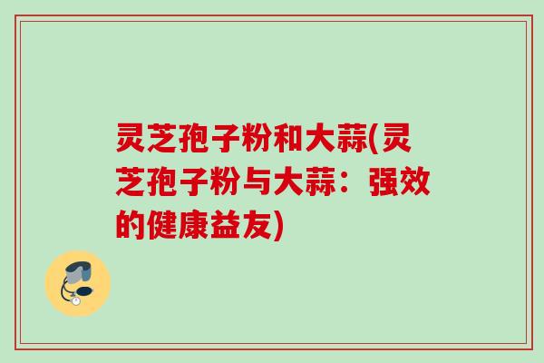 灵芝孢子粉和大蒜(灵芝孢子粉与大蒜:强效的健康益友) 灵芝孢子粉和大蒜(灵芝孢子粉与大蒜:强效的健康益友)