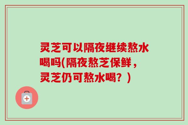 灵芝可以隔夜继续熬水喝吗(隔夜熬芝保鲜,灵芝仍可熬水喝?) 灵芝可以隔夜继续熬水喝吗(隔夜熬芝保鲜,灵芝仍可熬水喝?)
