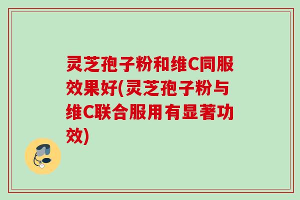 灵芝孢子粉和维C同服效果好(灵芝孢子粉与维C联合服用有显著功效) 灵芝孢子粉和维C同服效果好(灵芝孢子粉与维C联合服用有显著功效)