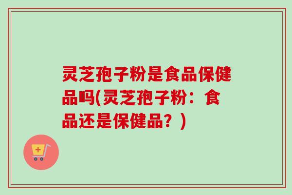 灵芝孢子粉是食品保健品吗(灵芝孢子粉:食品还是保健品?) 灵芝孢子粉是食品保健品吗(灵芝孢子粉:食品还是保健品?)