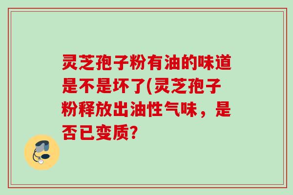 灵芝孢子粉有油的味道是不是坏了(灵芝孢子粉释放出油性气味，是否已变质？