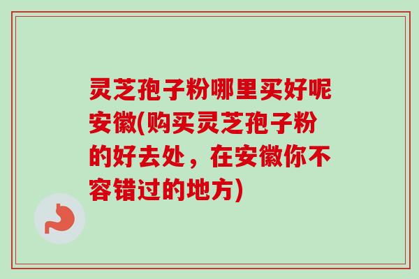 灵芝孢子粉哪里买好呢安徽(购买灵芝孢子粉的好去处,在安徽你不容错过的地方) 灵芝孢子粉哪里买好呢安徽(购买灵芝孢子粉的好去处,在安徽你不容错过的地方)