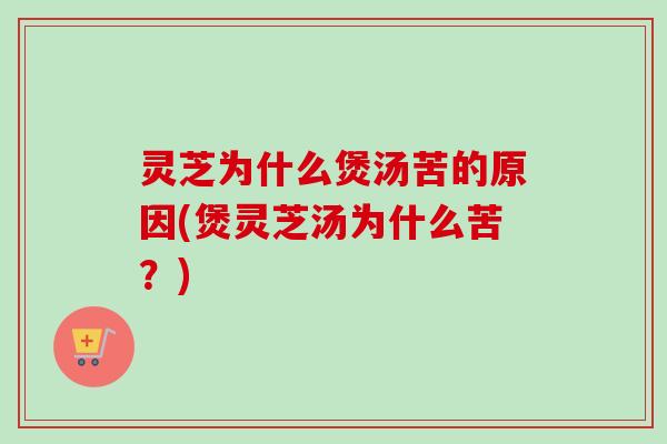灵芝为什么煲汤苦的原因(煲灵芝汤为什么苦？)
