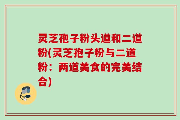 灵芝孢子粉头道和二道粉(灵芝孢子粉与二道粉:两道美食的完美结合) 灵芝孢子粉头道和二道粉(灵芝孢子粉与二道粉:两道美食的完美结合)