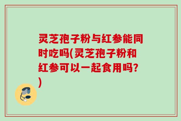灵芝孢子粉与红参能同时吃吗(灵芝孢子粉和红参可以一起食用吗?) 灵芝孢子粉与红参能同时吃吗(灵芝孢子粉和红参可以一起食用吗?)
