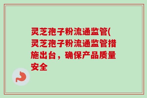 灵芝孢子粉流通监管(灵芝孢子粉流通监管措施出台,确保产品质量安全 灵芝孢子粉流通监管(灵芝孢子粉流通监管措施出台,确保产品质量安全