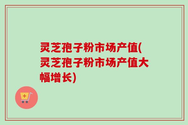 灵芝孢子粉市场产值(灵芝孢子粉市场产值大幅增长) 灵芝孢子粉市场产值(灵芝孢子粉市场产值大幅增长)