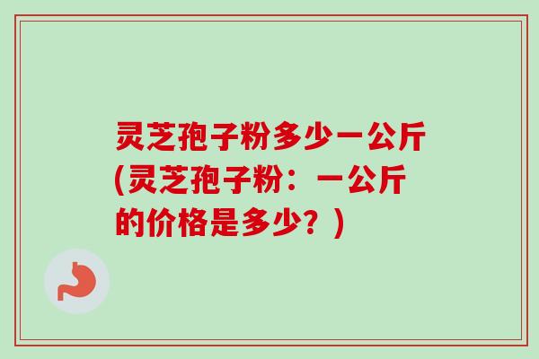 灵芝孢子粉多少一公斤(灵芝孢子粉：一公斤的价格是多少？)