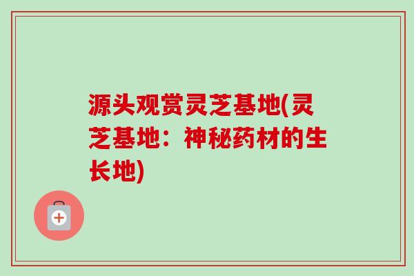 源头观赏灵芝基地(灵芝基地:神秘药材的生长地) 源头观赏灵芝基地(灵芝基地:神秘药材的生长地)